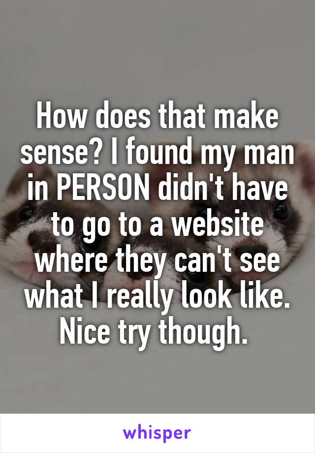 How does that make sense? I found my man in PERSON didn't have to go to a website where they can't see what I really look like. Nice try though. 