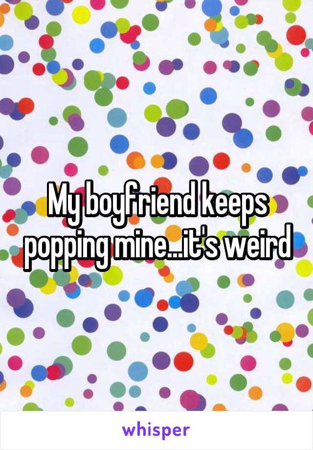 My boyfriend keeps popping mine...it's weird