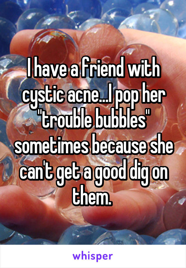 I have a friend with cystic acne...I pop her "trouble bubbles" sometimes because she can't get a good dig on them. 