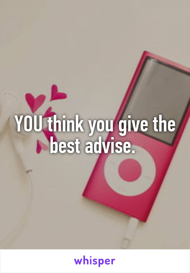 YOU think you give the best advise. 