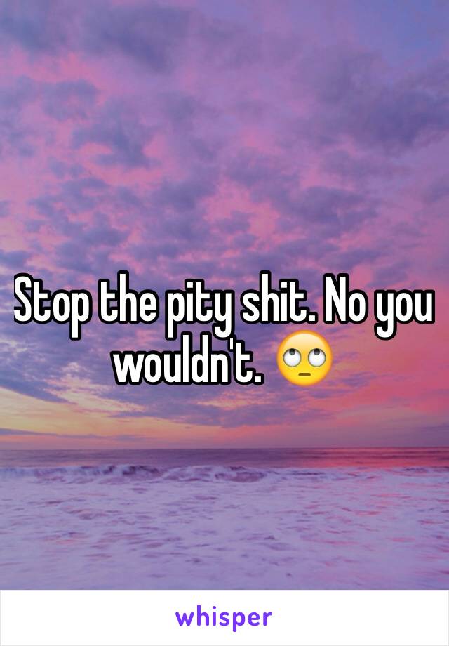 Stop the pity shit. No you wouldn't. 🙄