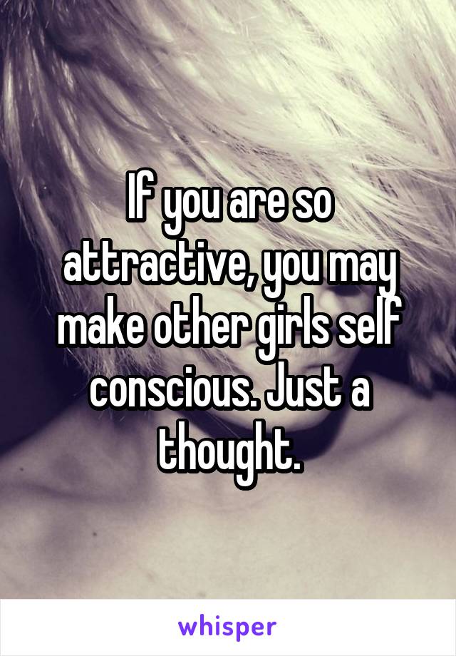 If you are so attractive, you may make other girls self conscious. Just a thought.