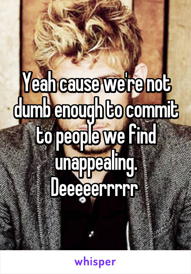 Yeah cause we're not dumb enough to commit to people we find unappealing.
Deeeeerrrrr 