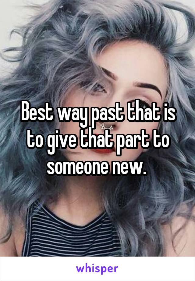 Best way past that is to give that part to someone new. 