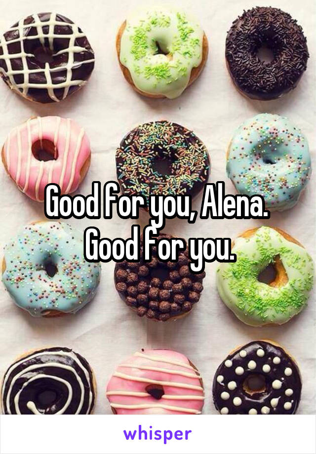 Good for you, Alena.  Good for you.