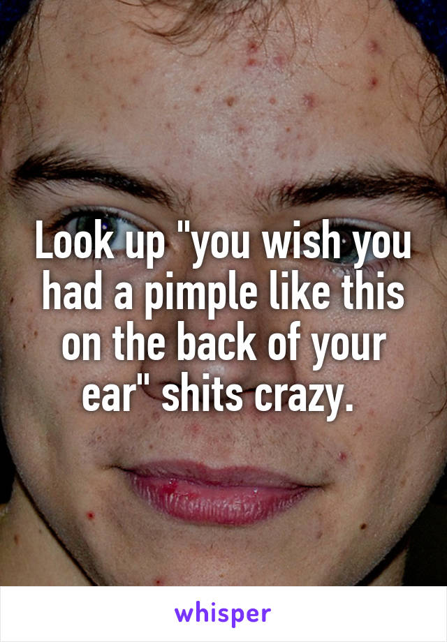 Look up "you wish you had a pimple like this on the back of your ear" shits crazy. 