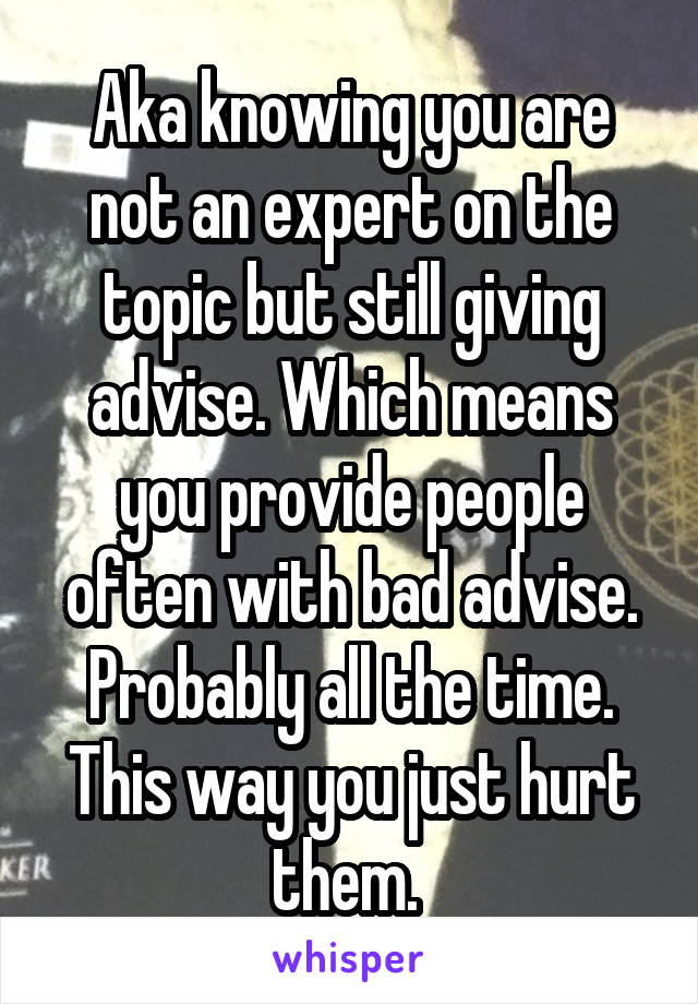 Aka knowing you are not an expert on the topic but still giving advise. Which means you provide people often with bad advise. Probably all the time. This way you just hurt them. 