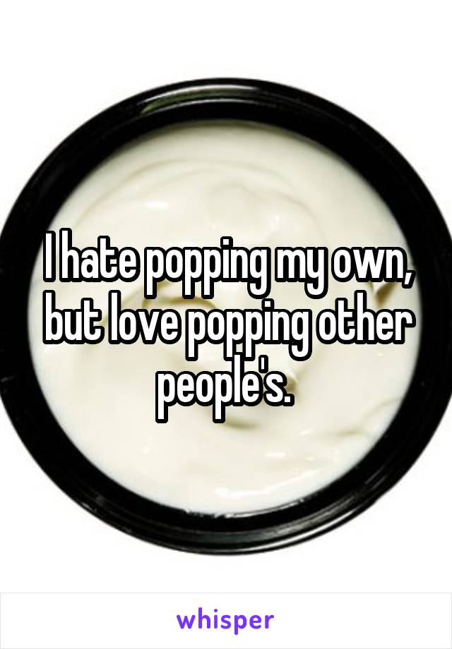 I hate popping my own, but love popping other people's. 