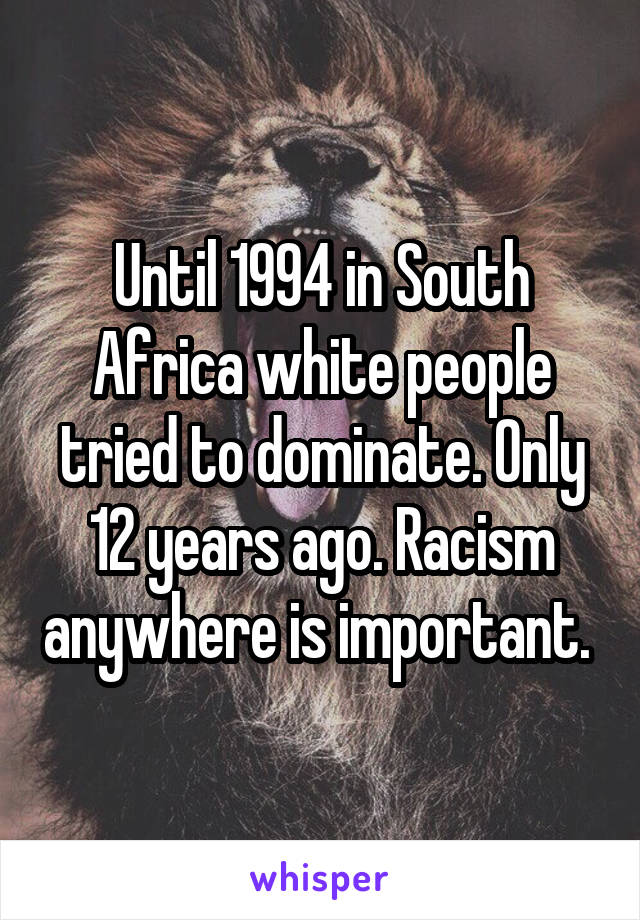 Until 1994 in South Africa white people tried to dominate. Only 12 years ago. Racism anywhere is important. 