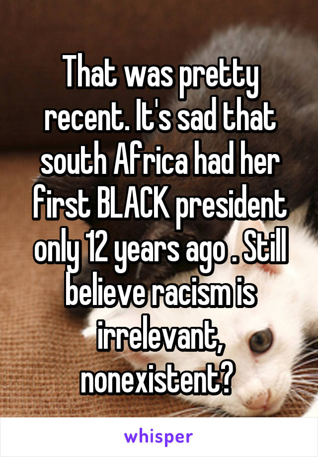 That was pretty recent. It's sad that south Africa had her first BLACK president only 12 years ago . Still believe racism is irrelevant, nonexistent? 