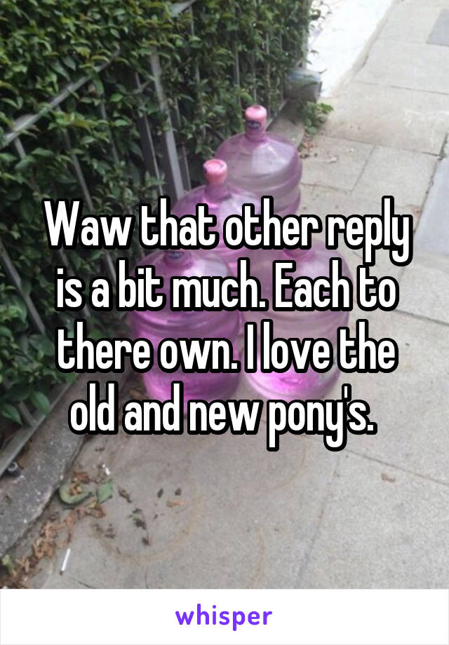 Waw that other reply is a bit much. Each to there own. I love the old and new pony's. 