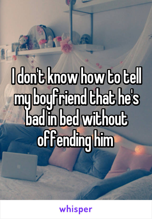 I don't know how to tell my boyfriend that he's bad in bed without offending him 
