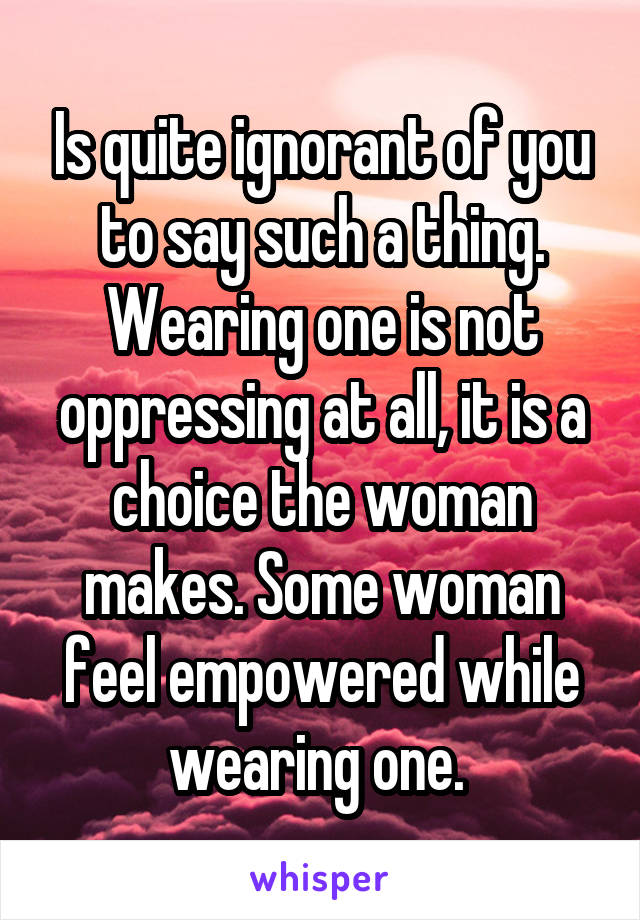 Is quite ignorant of you to say such a thing. Wearing one is not oppressing at all, it is a choice the woman makes. Some woman feel empowered while wearing one. 