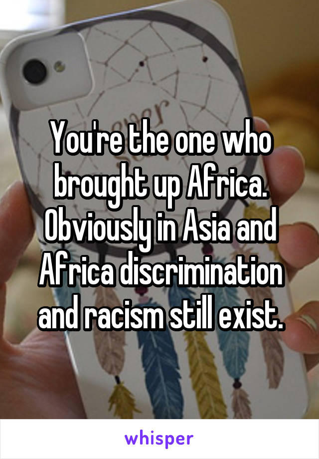 You're the one who brought up Africa. Obviously in Asia and Africa discrimination and racism still exist.