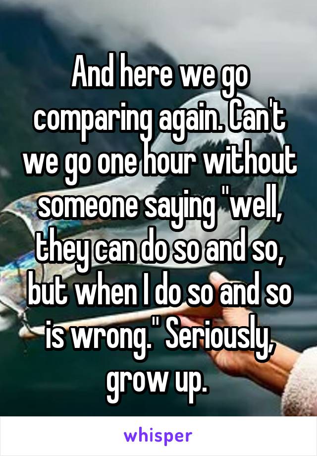 And here we go comparing again. Can't we go one hour without someone saying "well, they can do so and so, but when I do so and so is wrong." Seriously, grow up. 