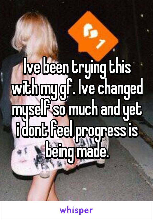 Ive been trying this with my gf. Ive changed myself so much and yet i dont feel progress is being made.