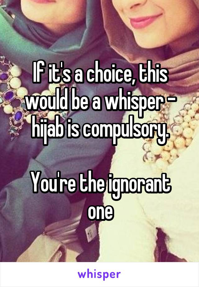 If it's a choice, this would be a whisper - hijab is compulsory.

You're the ignorant one