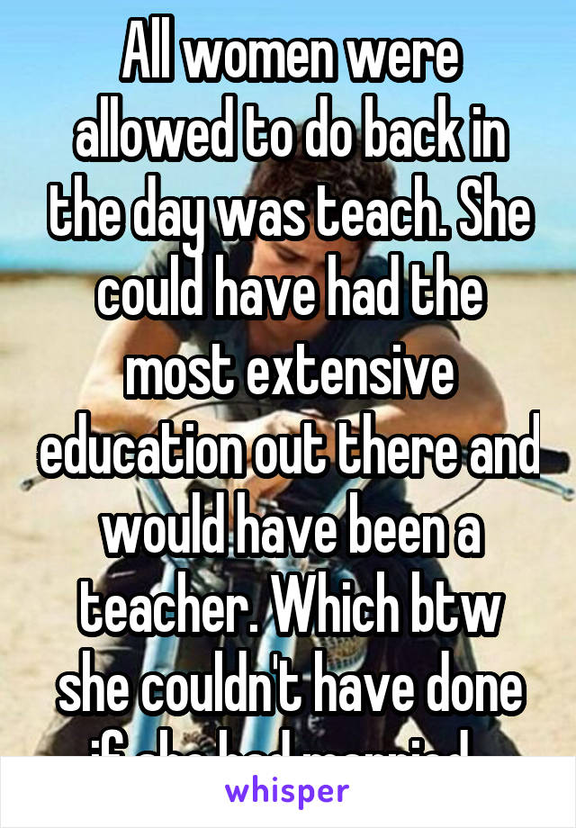 All women were allowed to do back in the day was teach. She could have had the most extensive education out there and would have been a teacher. Which btw she couldn't have done if she had married. 