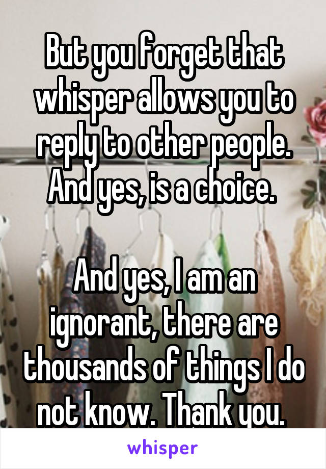 But you forget that whisper allows you to reply to other people. And yes, is a choice. 

And yes, I am an ignorant, there are thousands of things I do not know. Thank you. 