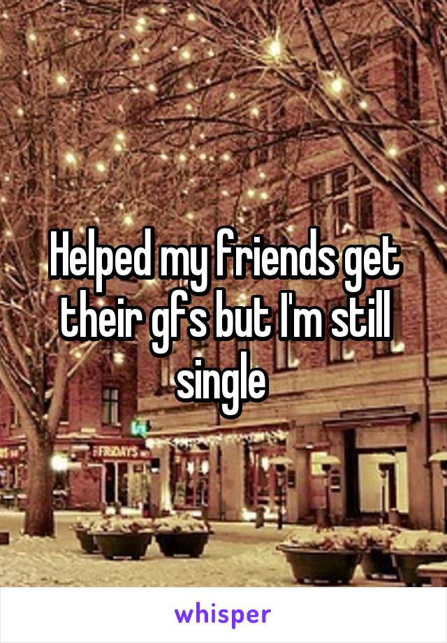 Helped my friends get their gfs but I'm still single 