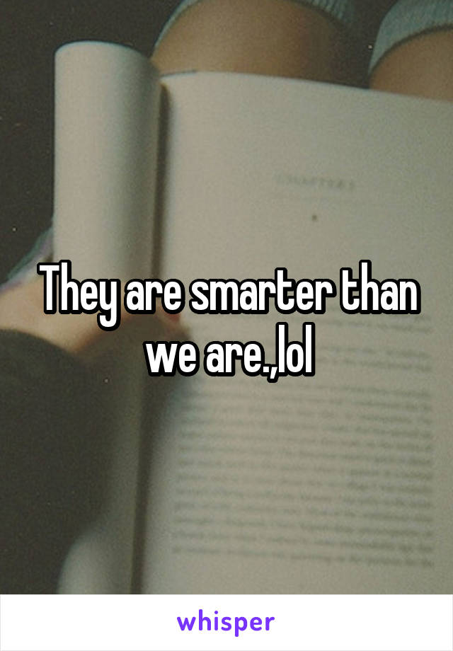 They are smarter than we are.,lol