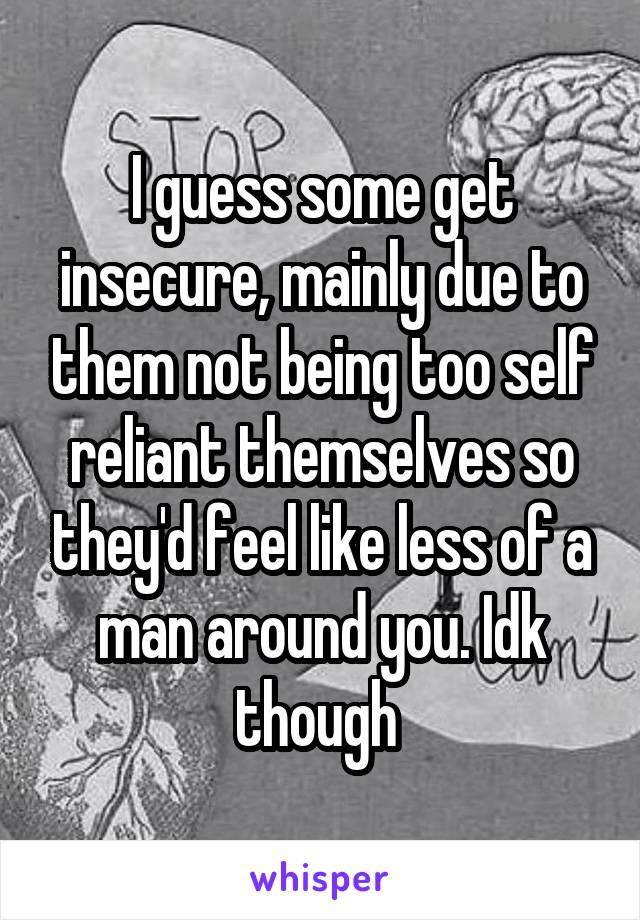 I guess some get insecure, mainly due to them not being too self reliant themselves so they'd feel like less of a man around you. Idk though 