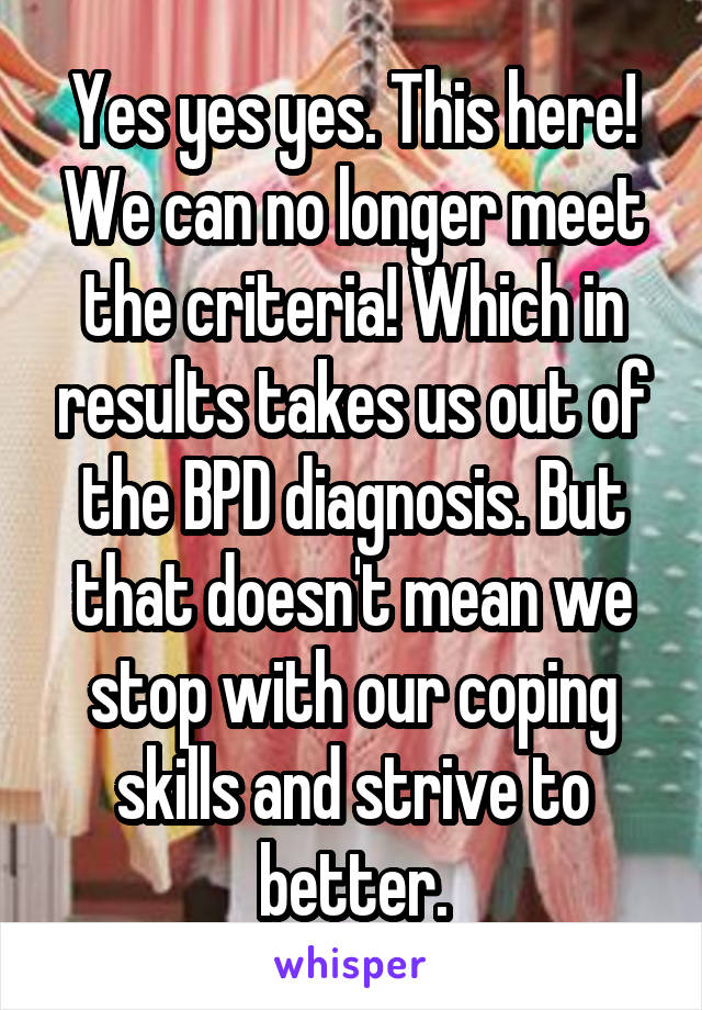 Yes yes yes. This here! We can no longer meet the criteria! Which in results takes us out of the BPD diagnosis. But that doesn't mean we stop with our coping skills and strive to better.