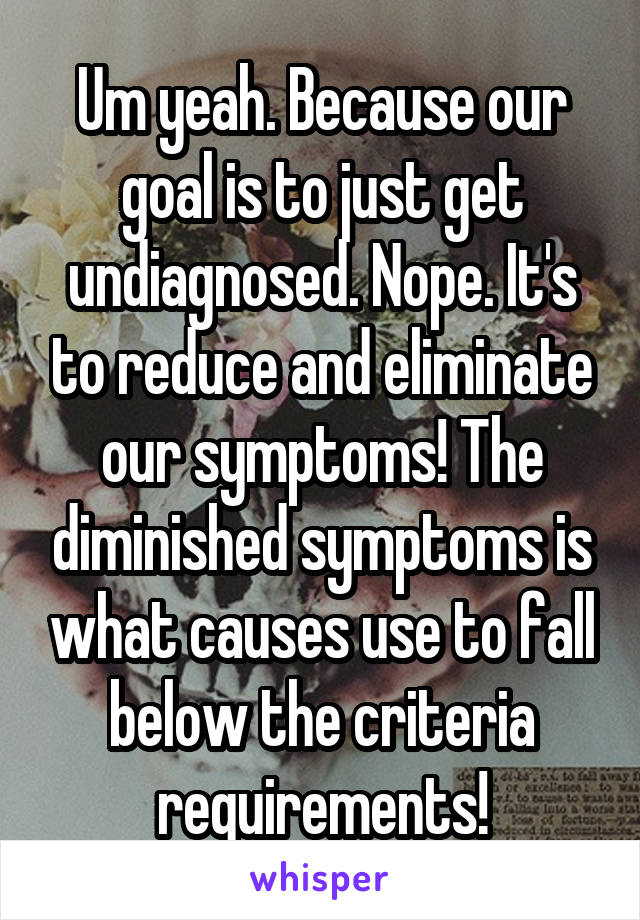 Um yeah. Because our goal is to just get undiagnosed. Nope. It's to reduce and eliminate our symptoms! The diminished symptoms is what causes use to fall below the criteria requirements!