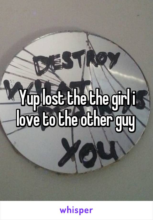 Yup lost the the girl i love to the other guy 