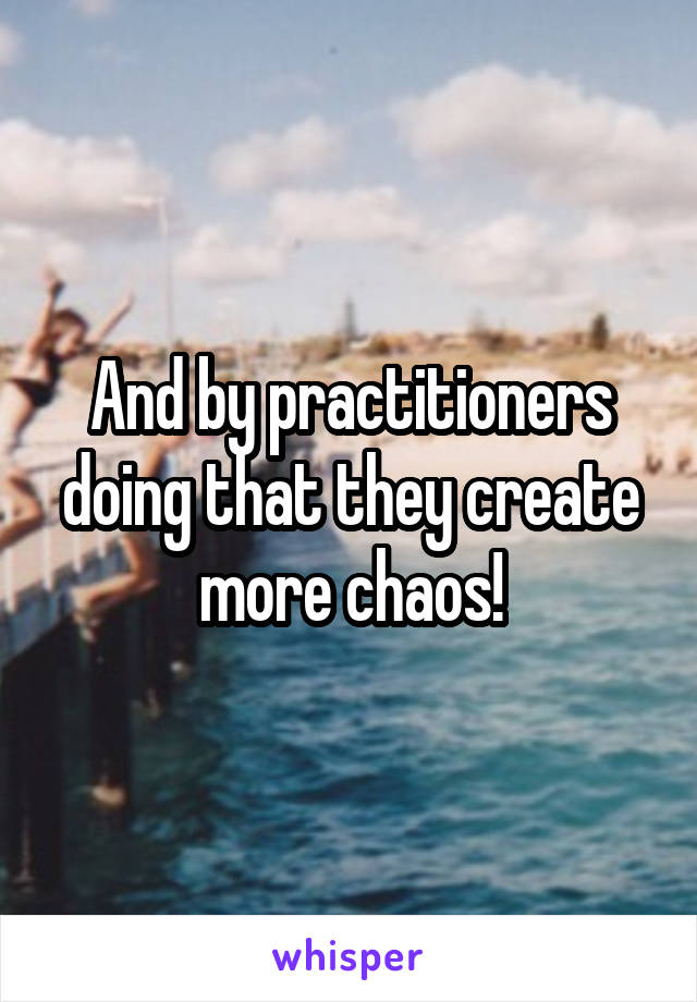 And by practitioners doing that they create more chaos!