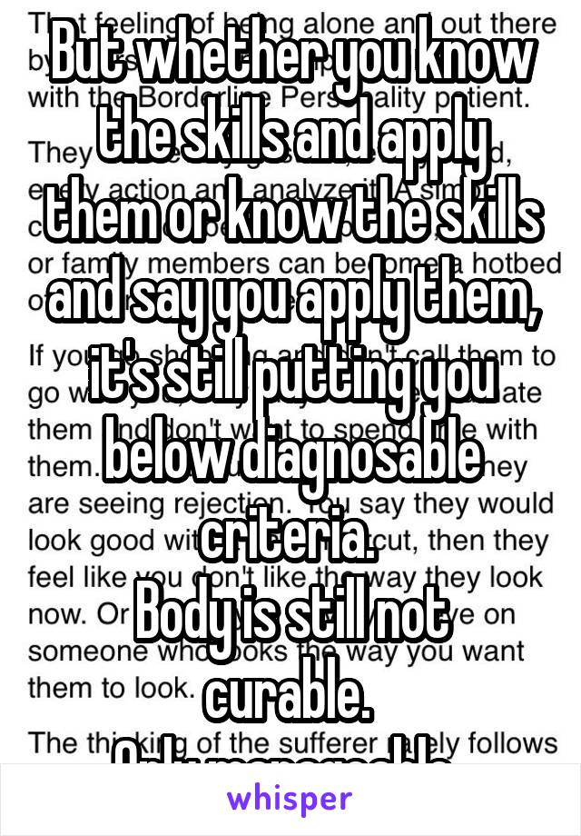 But whether you know the skills and apply them or know the skills and say you apply them, it's still putting you below diagnosable criteria. 
Body is still not curable. 
Only manageable. 