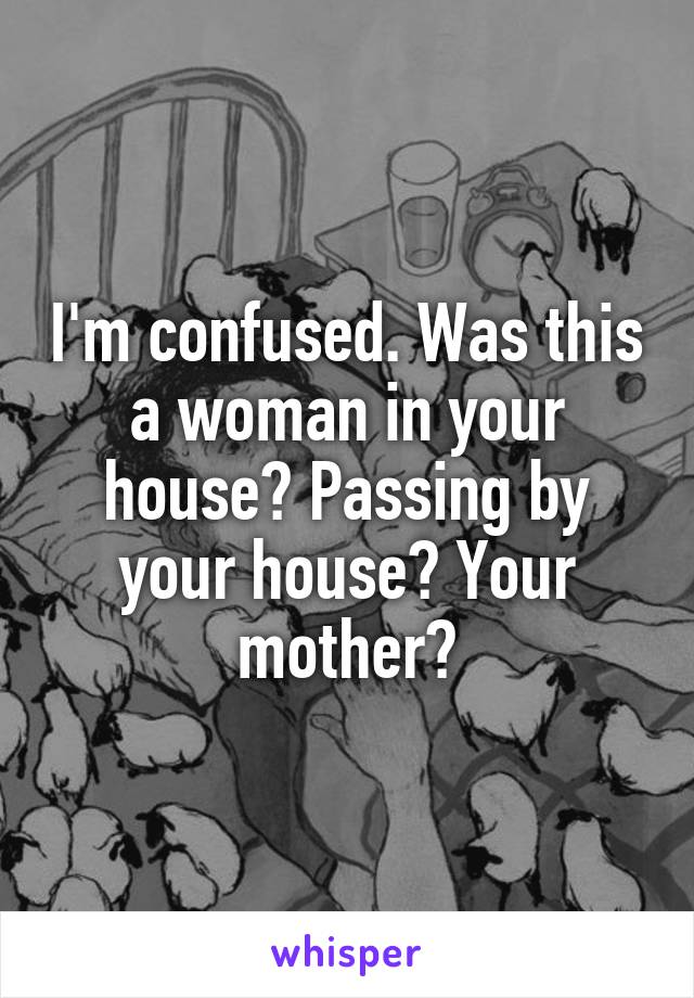 I'm confused. Was this a woman in your house? Passing by your house? Your mother?