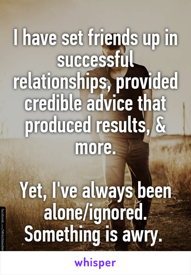 I have set friends up in successful relationships, provided credible advice that produced results, & more.

Yet, I've always been alone/ignored. Something is awry. 