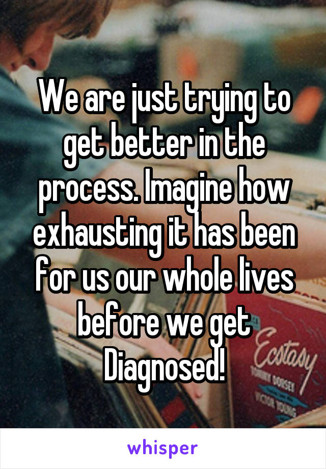 We are just trying to get better in the process. Imagine how exhausting it has been for us our whole lives before we get Diagnosed!