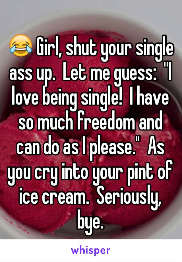 😂 Girl, shut your single ass up.  Let me guess:  "I love being single!  I have so much freedom and can do as I please."  As you cry into your pint of ice cream.  Seriously, bye.