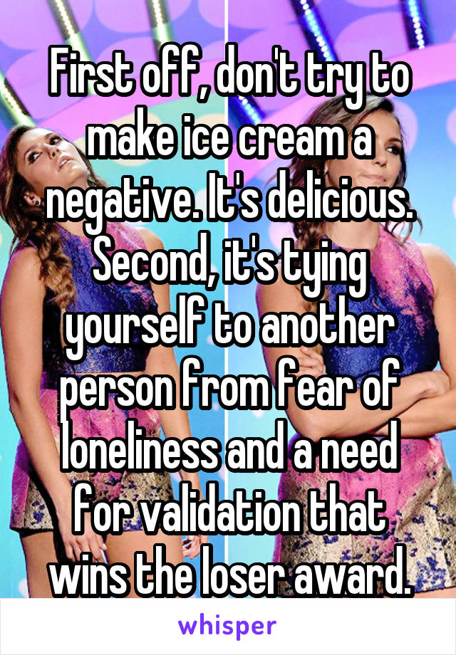 First off, don't try to make ice cream a negative. It's delicious.
Second, it's tying yourself to another person from fear of loneliness and a need for validation that wins the loser award.