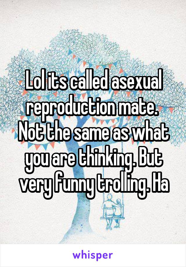 Lol its called asexual reproduction mate.  Not the same as what you are thinking. But very funny trolling. Ha