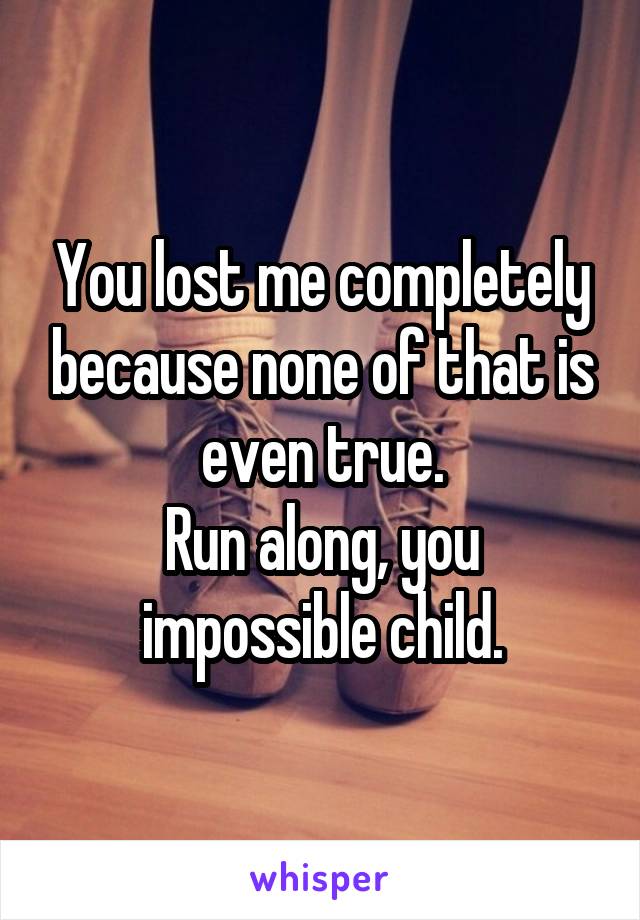 You lost me completely because none of that is even true.
Run along, you impossible child.