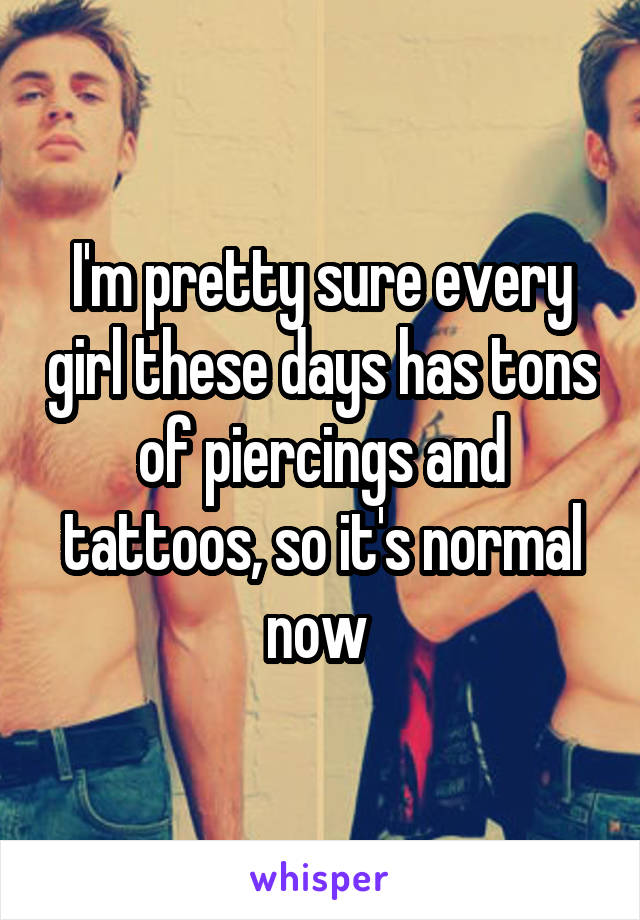 I'm pretty sure every girl these days has tons of piercings and tattoos, so it's normal now 