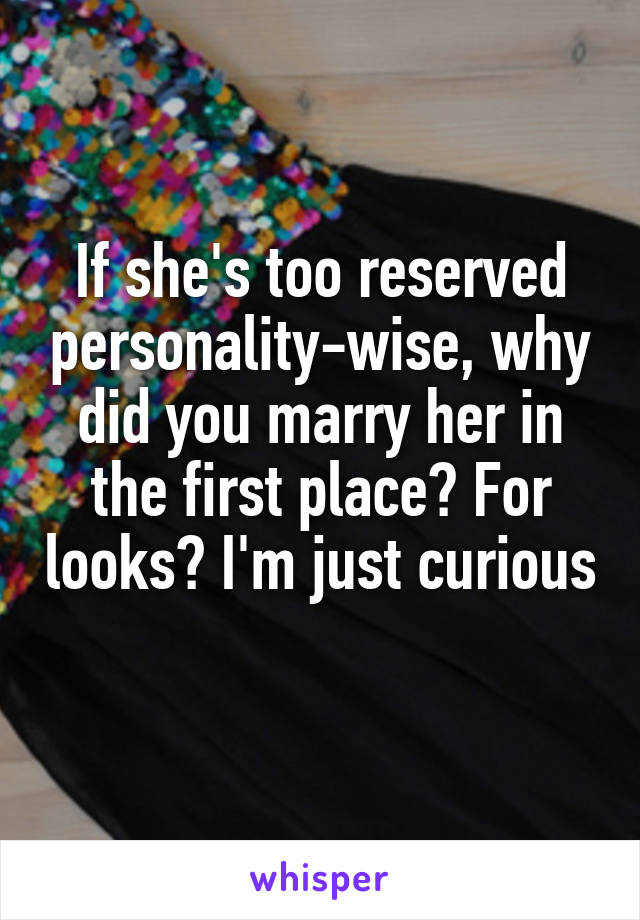 If she's too reserved personality-wise, why did you marry her in the first place? For looks? I'm just curious 