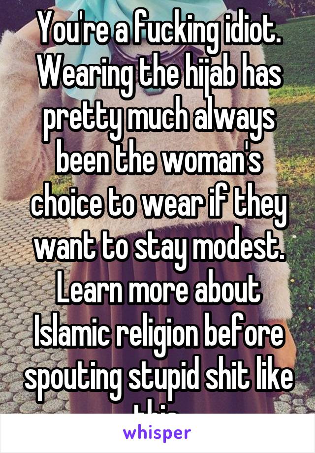 You're a fucking idiot. Wearing the hijab has pretty much always been the woman's choice to wear if they want to stay modest. Learn more about Islamic religion before spouting stupid shit like this.