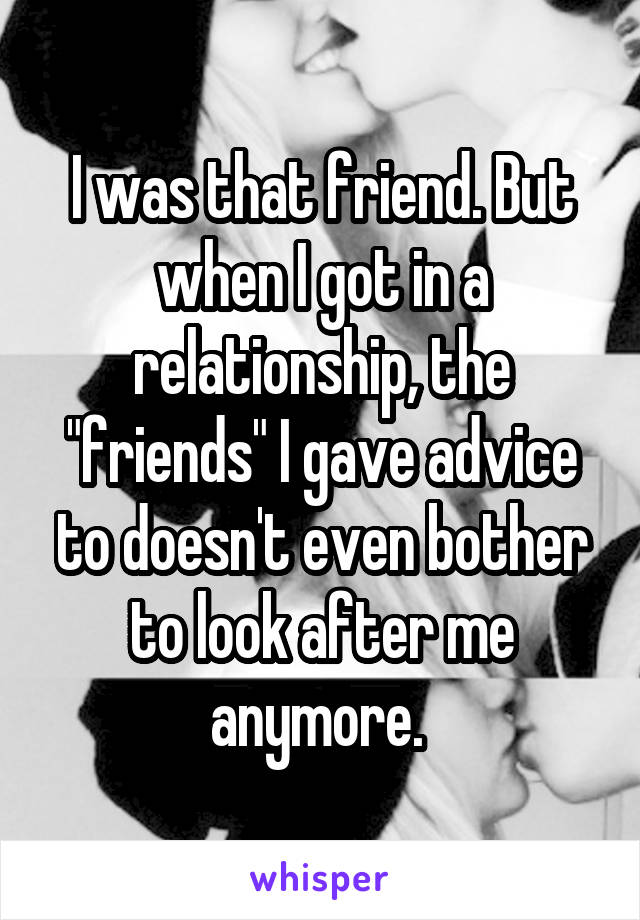 I was that friend. But when I got in a relationship, the "friends" I gave advice to doesn't even bother to look after me anymore. 