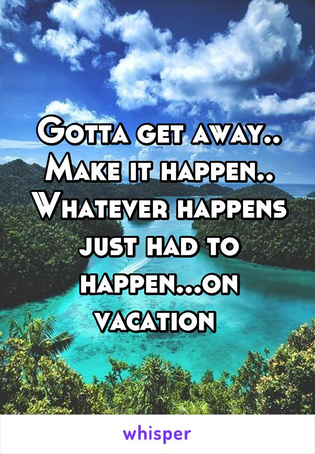 Gotta get away.. Make it happen.. Whatever happens just had to happen...on vacation 