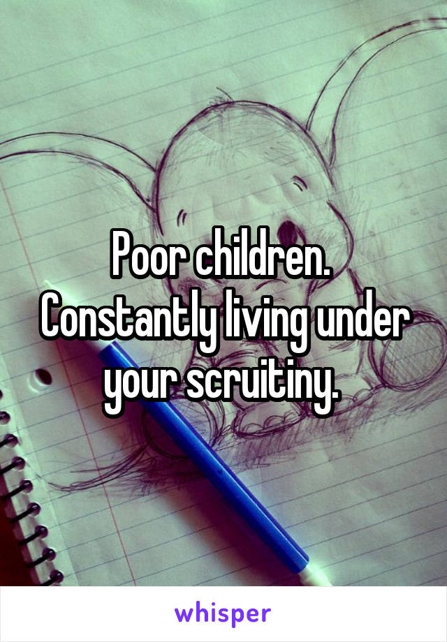 Poor children. 
Constantly living under your scruitiny. 