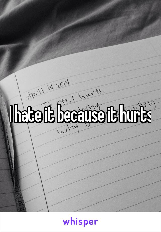 I hate it because it hurts