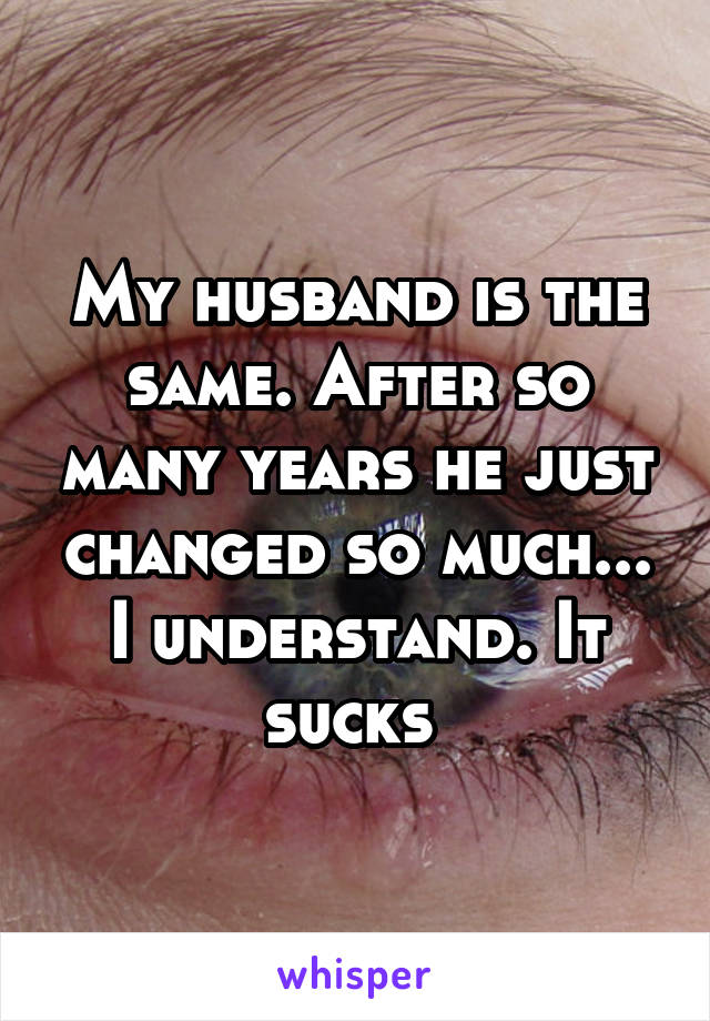 My husband is the same. After so many years he just changed so much... I understand. It sucks 