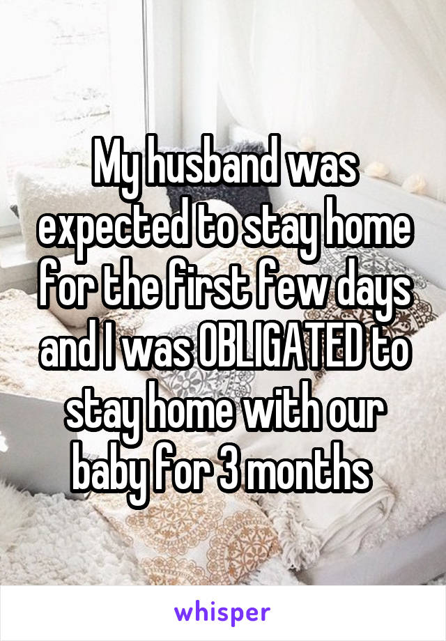 My husband was expected to stay home for the first few days and I was OBLIGATED to stay home with our baby for 3 months 