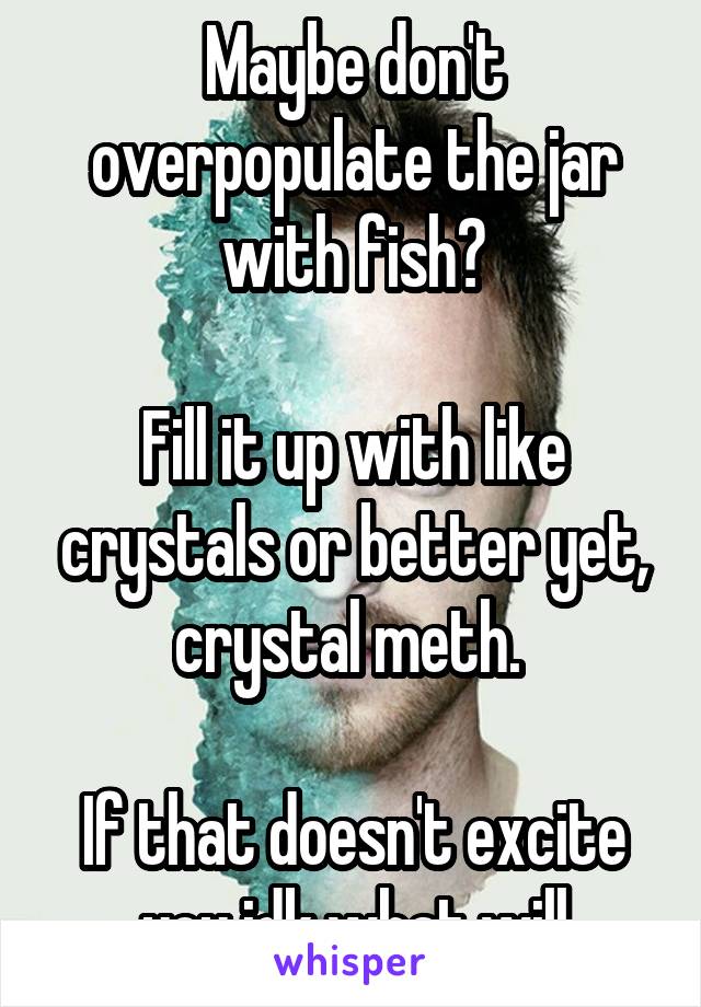 Maybe don't overpopulate the jar with fish?

Fill it up with like crystals or better yet, crystal meth. 

If that doesn't excite you idk what will