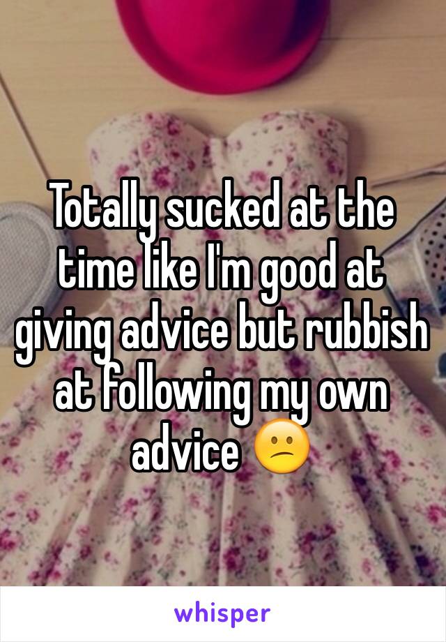 Totally sucked at the time like I'm good at giving advice but rubbish at following my own advice 😕