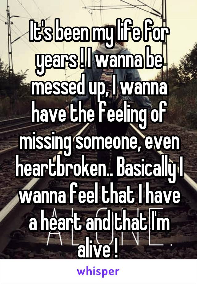 It's been my life for years ! I wanna be messed up, I wanna have the feeling of missing someone, even heartbroken.. Basically I wanna feel that I have a heart and that I'm alive ! 